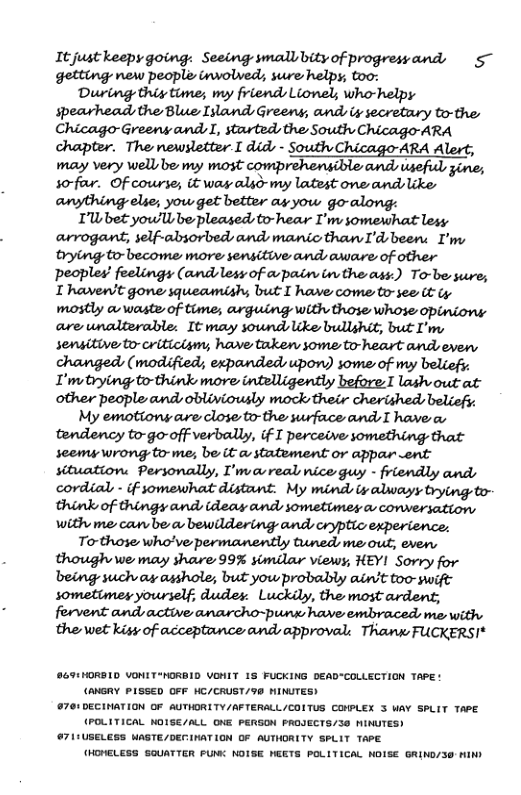 It just keepy going: Seeing smallbityof progresyand, 5~ getting new people inwolved;, sure helpy; too: During thiy time; my friends Lionel; whohelpy spearhead the Blue Illand Greens, and iy secretary to-the Chicago-Greeny and I, started, the South Chicago ARA chapter. The newsletter-I did, - South Chicago-ARA Alert, may very well e my most comprehensible and useful, gine; wfw Of course, it way also-my latest one andslike anything elie; yow get better ay yow go-along: I’Wbet yow’ll be pleased to-hear I’m somewhat lesy arrogant, self-absorbed and manic than I’d been: I’ny rying to-become more sensitive ands aware of other peoples’ feelings (andless of cwpain inthe ass:) To-be sure; T haven’t gone squeamish; but I have come to-see it Gy mostly & waste of time; arguing with those whose i are unalterable: It may sound ke bullghit, but I’m, sensitive - criticism;, have takew some to-heart andseven, changed (modified; expanded, upon) some of my beliefy. I’mtrying to-think more intelligently before I lash out at other people ands obliviously mock their cherished: beliefi: My emotions are close to-the surface ands T have a, tendency to-go-off verbally, (f I perceive something that seemy wrong to-me; be it @ statement or appar ent situation. Personally, I’mvavreal nice guy - friendly ands cordial - if somewhat distant. My mind iy alraysy trying to- think of things and (deay ands sometimes a conversation with me can be o bewildering ands crypticexperience. Torthose who’ve permanently tuneds e out, even, though we may share 99% simdar viewy, HEYI Sorry for being such ax asshole; but you probably ain’t too swift forvent and active anarcho-punx have embraced me with. the wet kisy of acceptance ands approval: Thank FUCKERSI* 869:HORBID VONITHORBID VONIT 1S FUCKING DEAD-COLLECTION TAPE: (ANGRY PLSSED OFF WC/CRUST/90 MINUTES) 761 DECINATION OF AUTHORITY/AFTERALL/COITUS CONPLEX 3 WAY SPLIT TAPE (POLITICAL NOISE/ALL ONE PERSON PROJECTS/SO MINUTES) #71:USELESS WASTE/DECINATION OF AUTHORITY SPLIT TAPE (HDHELESS SOUATTER PUMC NOISE NEETS POLITICAL NOISE GRING/30 HIN)